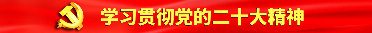 专卖大逼可操小穴视频认真学习贯彻落实党的二十大会议精神